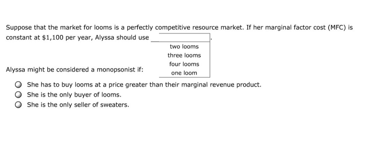 Suppose that the market for looms is a perfectly competitive resource market. If her marginal factor cost (MFC) is
constant at $1,100 per year, Alyssa should use
two looms
three looms
four looms
one loom
Alyssa might be considered a monopsonist if:
She has to buy looms at a price greater than their marginal revenue product.
She is the only buyer of looms.
She is the only seller of sweaters.