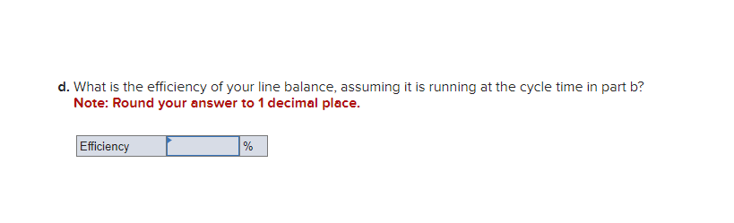 d. What is the efficiency of your line balance, assuming it is running at the cycle time in part b?
Note: Round your answer to 1 decimal place.
Efficiency
%