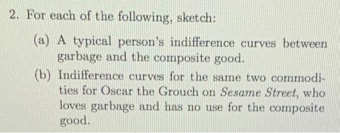 2. For each of the following, sketch:
(a) A typical person's indifference curves between
garbage and the composite good.
(b) Indifference curves for the same two commodi-
ties for Oscar the Grouch on Sesame Street, who
loves garbage and has no use for the composite
good.