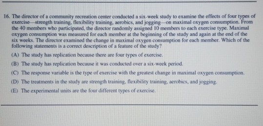 16. The director of a community recreation center conducted a six-week study to examine the effects of four types of
exercise strength training, flexibility training, aerobics, and jogging on maximal oxygen consumption. From
the 40 members who participated, the director randomly assigned 10 members to each exercise type. Maximal
oxygen consumption was measured for each member at the beginning of the study and again at the end of the
six weeks. The director examined the change in maximal oxygen consumption for each member. Which of the
following statements is a correct description of a feature of the study?
(A) The study has replication because there are four types of exercise.
(B) The study has replication because it was conducted over a six-week period.
(C) The response variable is the type of exercise with the greatest change in maximal oxygen consumption.
(D) The treatments in the study are strength training, flexibility training, aerobics, and jogging.
(E) The experimental units are the four different types of exercise.