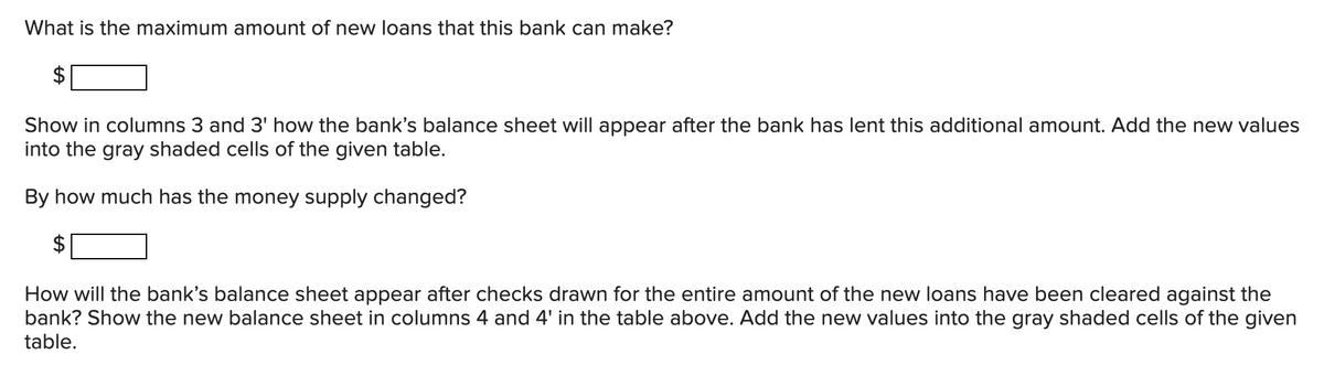 What is the maximum amount of new loans that this bank can make?
Show in columns 3 and 3' how the bank's balance sheet will appear after the bank has lent this additional amount. Add the new values
into the gray shaded cells of the given table.
By how much has the money supply changed?
$
How will the bank's balance sheet appear after checks drawn for the entire amount of the new loans have been cleared against the
bank? Show the new balance sheet in columns 4 and 4' in the table above. Add the new values into the gray shaded cells of the given
table.