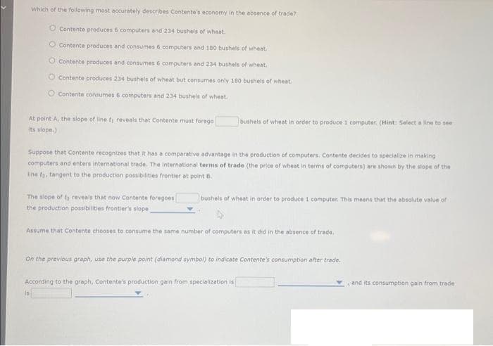 Which of the following most accurately describes Contente's economy in the absence of trade?
O Contente produces 6 computers and 234 bushels of wheat.
Contente produces and consumes 6 computers and 100 bushels of wheat.
O Contente produces and consumes 6 computers and 234 bushels of wheat.
Contente produces 234 bushels of wheat but consumes only 180 bushels of wheat.
Contente consumes 6 computers and 234 bushels of wheat.
At point A, the slope of line fy reveals that Contente must forego
its slope.)
Suppose that Contente recognizes that it has a comparative advantage in the production of computers. Contente decides to specialize in making
computers and enters international trade. The international terms of trade (the price of wheat in terms of computers) are shown by the slope of the
line fa, tangent to the production possibilities frontier at point B.
bushels of wheat in order to produce 1 computer. (Hint: Select a line to see
The slope of f reveals that now Contente foregoes
the production possibilities frontier's slope
Assume that Contente chooses to consume the same number of computers as it did in the absence of trade
is
bushels of wheat in order to produce 1 computer. This means that the absolute value of
On the previous graph, use the purple point (diamond symbol) to indicate Contente's consumption after trade.
According to the graph, Contente's production gain from specialization is
and its consumption gain from trade