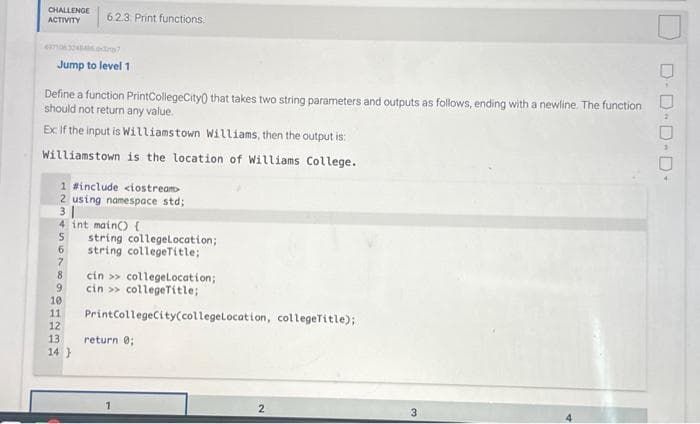 CHALLENGE
ACTIVITY
6.2.3 Print functions:
Jump to level 1
Define a function PrintCollegeCity that takes two string parameters and outputs as follows, ending with a newline. The function
should not return any value.
Ex: If the input is Williamstown Williams, then the output is:
Williamstown is the location of Williams College.
1 #include <iostream>
2 using namespace std;
3
4 int main() {
5 string collegeLocation;
6 string collegeTitle;
7
8 cin>> college Location;
9
cin>> collegeTitle;
10
11 PrintCollegeCity(collegelocation, collegeTitle);
12
13. return 0;
14}
2
3
D-D-D-D-