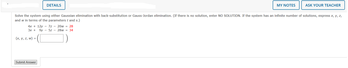 DETAILS
4x+12y 7z - 20w = 28
3x +
9y5z28w = 34
(x, y, z, w) =
Solve the system using either Gaussian elimination with back-substitution or Gauss-Jordan elimination. (If there is no solution, enter NO SOLUTION. If the system has an infinite number of solutions, express x, y, z,
and w in terms of the parameters t and s.)
Submit Answer
MY NOTES
ASK YOUR TEACHER