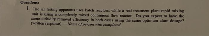 Questions:
1. The jar testing apparatus uses batch reactors, while a real treatment plant rapid mixing
unit is using a completely mixed continuous flow reactor. Do you expect to have the
same turbidity removal efficiency in both cases using the same optimum alum dosage?
(written response). -Name of person who completed.
