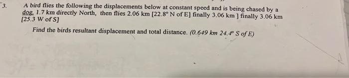 A bird flies the following the displacements below at constant speed and is being chased by a
dog. 1.7 km directly North, then flies 2.06 km [22.8° N of E] finally 3.06 km ] finally 3.06 km
[25.3 W of S]
Find the birds resultant displacement and total distance. (0.649 km 24.4° S of E)
3.
