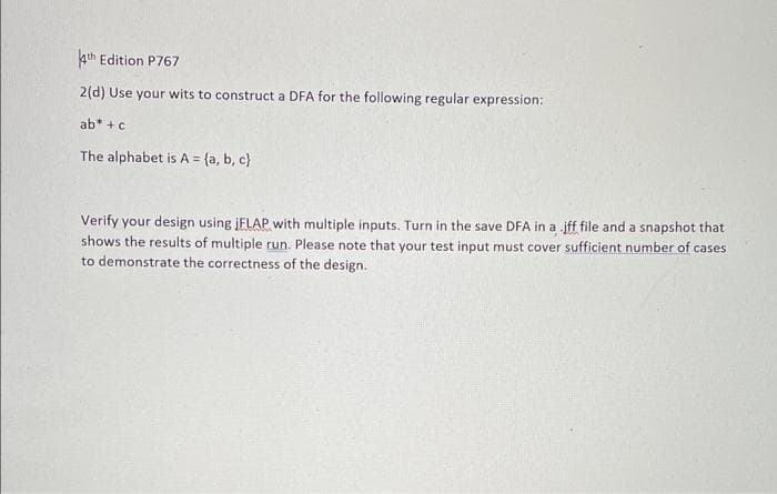 4th Edition P767
2(d) Use your wits to construct a DFA for the following regular expression:
ab* +c
The alphabet is A = {a, b, c}
Verify your design using jFLAP with multiple inputs. Turn in the save DFA in a jff file and a snapshot that
shows the results of multiple run. Please note that your test input must cover sufficient number of cases
to demonstrate the correctness of the design.
