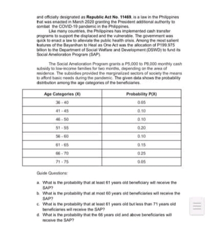 and afficialy designated as Republic Act No. 11469, is a law in the Philppines
hat was enacted in March 2020 granting the President additional authority to
combat the COVID-19 pandemic in the Phlippines
Like many countries, the Philippines han implemented cash transter
programa to support the displaced and the vulneratile. The govemment was
quick to enact a law to alevate the pblic health arisis. Among the most salient
katures of the Bayanhan to Heal as One Act wan the alocaton of P19.975
blon to the Department of Social Welfare and Development (DSWD) to fund its
Social Amelioraton Program (SAP)
The Social Amelioration Program grants a P5.000 to PB,D00 monthly canh
ubsidy to low-income familen for fwo monthm, depending on the area af
sidence. The subuidos provided the marginalized sectors of society the means
o afford basic needa during the pandemic. The given data shown the probatility
dstrbuton among the age categories of the beneficiaries.
Age Categories (X)
Probability P(X)
30- 40
005
41-45
0,10
40 - 50
0.10
51 -55
020
56 - 60
61 - 65
0.10
0.15
66 - 70
025
71- 75
0.05
Guide Questons
a What is the protabilty that at least 61 yearn ald beneficiary will nceive the
SAP?
h What is the probability that at most 60 years cid beneficiaries will receive the
SAP?
e. What is the probabilty that at least 61 years old tut less than 71 years old
beneficiaries will receive the SAP?
a What is the probabilty that the 66 yearn old and ahove beneficiaries will
ecelve the SAP?
II
