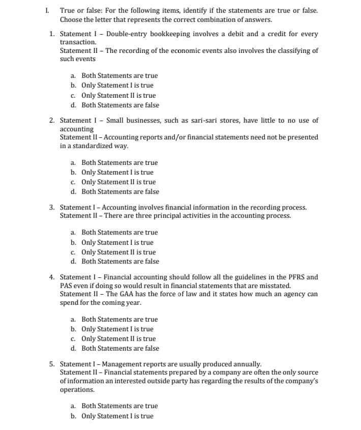 I. True or false: For the following items, identify if the statements are true or false.
Choose the letter that represents the correct combination of answers.
1. Statement I - Double-entry bookkeeping involves a debit and a credit for every
transaction.
Statement II - The recording of the economic events also involves the classifying of
such events
a. Both Statements are true
b. Only Statement I is true
c. Only Statement Il is true
d. Both Statements are false
2. Statement I - Small businesses, such as sari-sari stores, have little to no use of
accounting
Statement II- Accounting reports and/or financial statements need not be presented
in a standardized way.
a. Both Statements are true
b. Only Statement I is true
c. Only Statement Il is true
d. Both Statements are false
3. Statement I- Accounting involves financial information in the recording process.
Statement II - There are three principal activities in the accounting process.
a. Both Statements are true
b. Only Statement I is true
c. Only Statement Il is true
d. Both Statements are false
4. Statement I- Financial accounting should follow all the guidelines in the PFRS and
PAS even if doing so would result in financial statements that are misstated.
Statement II - The GAA has the force of law and it states how much an agency can
spend for the coming year.
a. Both Statements are true
b. Only Statement I is true
c. Only Statement II is true
d. Both Statements are false
5. Statement I- Management reports are usually produced annually.
Statement II - Financial statements prepared by a company are often the only source
of information an interested outside party has regarding the results of the company's
operations.
a. Both Statements are true
b. Only Statement I is true
