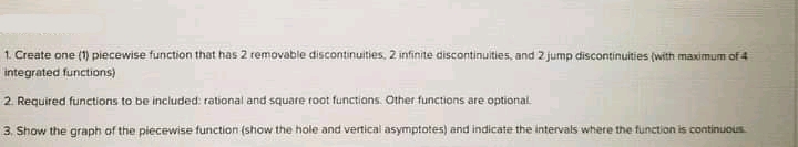 1. Create one (1) piecewise function that has 2 removable discontinuities, 2 infinite discontinuities, and 2 jump discontinuities (with maximum of4
integrated functions)
2. Required functions to be included: rational and square root functions. Other functions are optional.
3. Show the graph of the piecewise function (show the hole and vertical asymptotes) and indicate the intervals where the function is continuous
