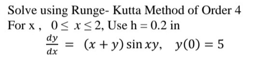 Solve using Runge- Kutta Method of Order 4
For x, 0≤x≤ 2, Use h = 0.2 in
dy
= (x + y) sin xy, y(0) = 5
dx