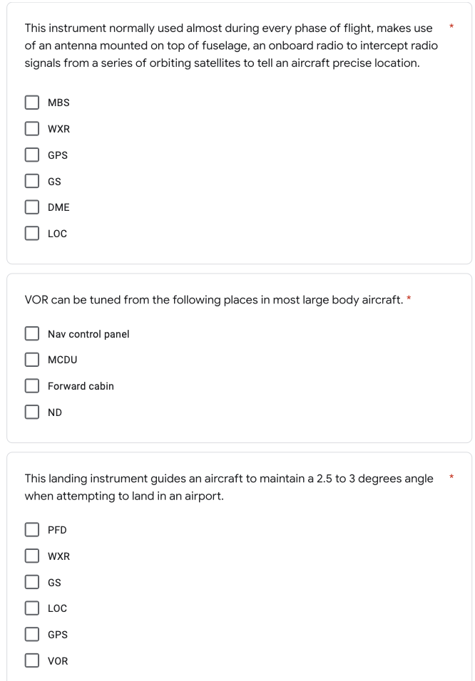 This instrument normally used almost during every phase of flight, makes use
of an antenna mounted on top of fuselage, an onboard radio to intercept radio
signals from a series of orbiting satellites to tell an aircraft precise location.
MBS
WXR
GPS
GS
DME
LOC
VOR can be tuned from the following places in most large body aircraft. *
Nav control panel
MCDU
Forward cabin
ND
This landing instrument guides an aircraft to maintain a 2.5 to 3 degrees angle
when attempting to land in an airport.
PFD
WXR
GS
LOC
GPS
VOR