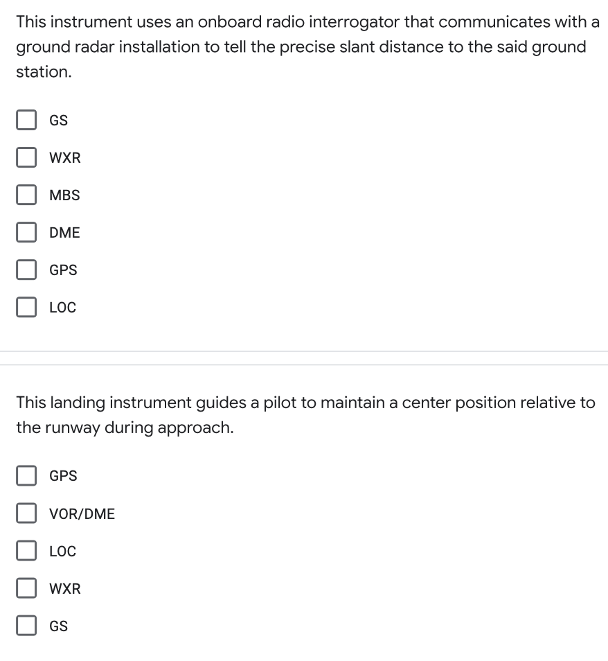 This instrument uses an onboard radio interrogator that communicates with a
ground radar installation to tell the precise slant distance to the said ground
station.
GS
WXR
MBS
DME
GPS
LOC
This landing instrument guides a pilot to maintain a center position relative to
the runway during approach.
GPS
VOR/DME
LOC
WXR
GS