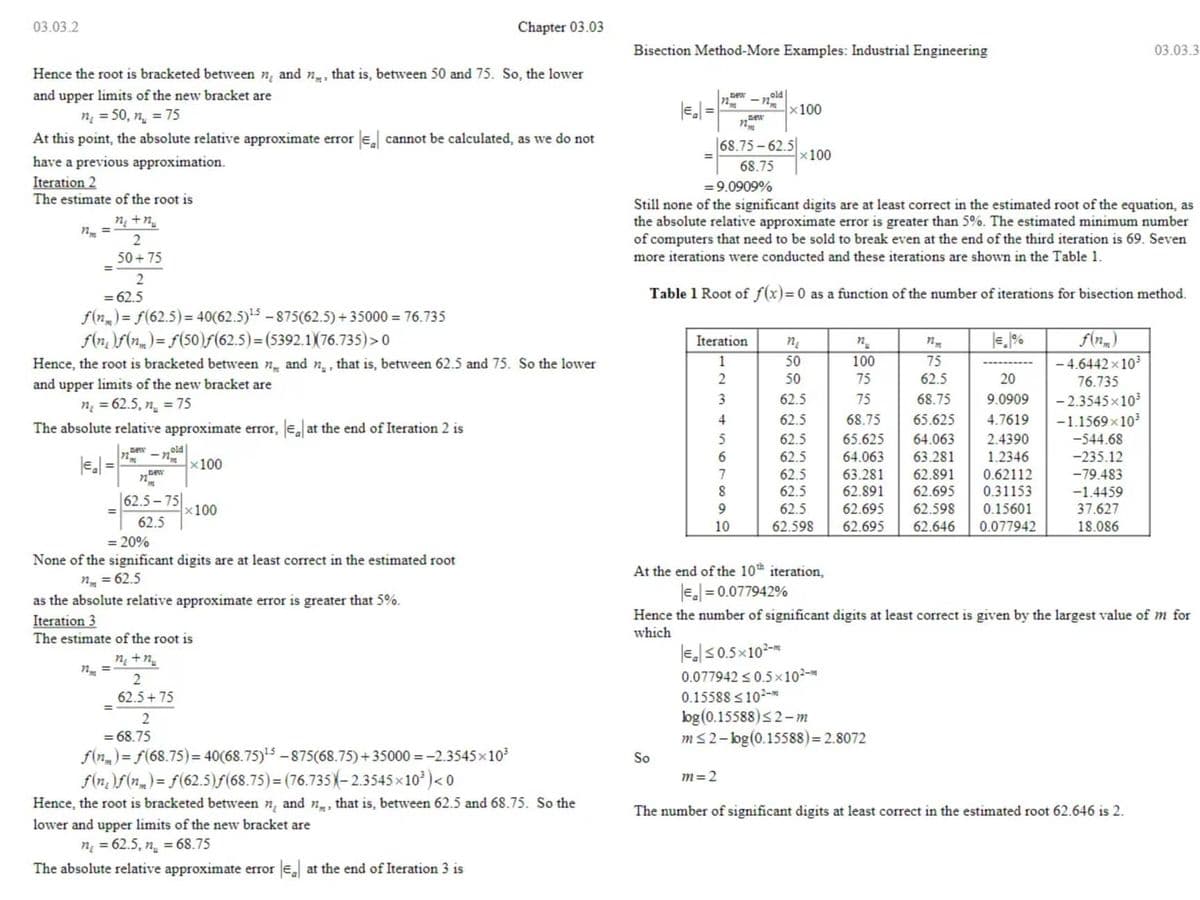 03.03.2
Chapter 03.03
Hence the root is bracketed between n, and n, that is, between 50 and 75. So, the lower
and upper limits of the new bracket are
n =50, n = 75
At this point, the absolute relative approximate error || cannot be calculated, as we do not
have a previous approximation.
Iteration 2
The estimate of the root is
ntr
2
50+75
=
2
= 62.5
f(n) = f(62.5)=40(62.5)¹5-875(62.5) +35000 = 76.735
f(n)f(n) = f(50)ƒ(62.5)=(5392.1)(76.735)>0
Hence, the root is bracketed between n and n, that is, between 62.5 and 75. So the lower
and upper limits of the new bracket are
n =62.5,n = 75
The absolute relative approximate error, Eat the end of Iteration 2 is
new
old
nm
x100
n
"m
62.5-75
x100
62.5
= 20%
None of the significant digits are at least correct in the estimated root
nm = 62.5
as the absolute relative approximate error is greater that 5%.
Iteration 3
The estimate of the root is
ntr
2
62.5+75
=
2
= 68.75
f(n)=f(68.75)= 40(68.75)¹5-875(68.75)+35000 = -2.3545×10³
f(n)f(n)=f(62.5)ƒ(68.75)=(76.735-2.3545×10³) <0
Hence, the root is bracketed between n and n, that is, between 62.5 and 68.75. So the
lower and upper limits of the new bracket are
n =62.5, n =68.75
The absolute relative approximate error ea at the end of Iteration 3 is
Bisection Method-More Examples: Industrial Engineering
03.03.3
old
72
n
new
x100
n
68.75-62.5
68.75
x100
=9.0909%
Still none of the significant digits are at least correct in the estimated root of the equation, as
the absolute relative approximate error is greater than 5%. The estimated minimum number
of computers that need to be sold to break even at the end of the third iteration is 69. Seven
more iterations were conducted and these iterations are shown in the Table 1.
Table 1 Root of f(x)=0 as a function of the number of iterations for bisection method.
n₂
n
nm
Iteration
1
50
100
75
2
50
3
-4.6442×10³
76.735
-2.3545×10³
-1.1569x10³
-544.68
4
5
6
62.5
62.5
62.5
62.5
62.5
62.5
62.5
62.598
75
62.5
20
75
68.75 9.0909
68.75 65.625 4.7619
65.625 64.063 2.4390
64.063 63.281 1.2346
63.281 62.891 0.62112
62.891 62.695 0.31153
62.695 62.598 0.15601
62.695 62.646 0.077942
7
-235.12
-79.483
-1.4459
8
9
37.627
10
18.086
At the end of the 10th iteration,
|E₂|= 0.077942%
Hence the number of significant digits at least correct is given by the largest value of m for
which
€≤0.5×10²-
0.077942 ≤0.5×10²-m
0.15588 <10²-m
log (0.15588) ≤2-m
m≤2-bog (0.15588) = 2.8072
So
m = 2
The number of significant digits at least correct in the estimated root 62.646 is 2.