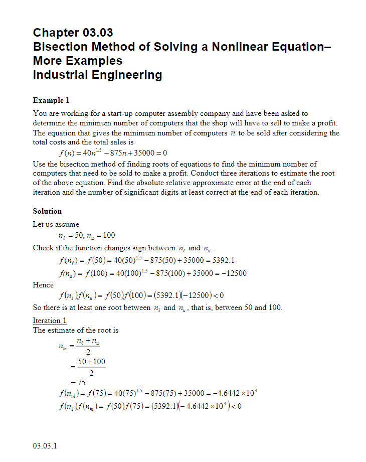 Chapter 03.03
Bisection Method of Solving a Nonlinear Equation-
More Examples
Industrial Engineering
Example 1
You are working for a start-up computer assembly company and have been asked to
determine the minimum number of computers that the shop will have to sell to make a profit.
The equation that gives the minimum number of computers n to be sold after considering the
total costs and the total sales is
f(n)=40n¹5-875n+35000 = 0
Use the bisection method of finding roots of equations to find the minimum number of
computers that need to be sold to make a profit. Conduct three iterations to estimate the root
of the above equation. Find the absolute relative approximate error at the end of each
iteration and the number of significant digits at least correct at the end of each iteration.
Solution
Let us assume
n =50, n =100
Check if the function changes sign between n, and ₁.
f(n) = f(50) = 40(50)¹5-875(50) + 35000 = 5392.1
f(n) = f(100) = 40(100)¹5-875(100) + 35000 = -12500
Hence
ƒ(n)ƒ(n) = f(50)ƒ(100)=(5392.1)(-12500) <0
So there is at least one root between n, and n₁, that is, between 50 and 100.
Iteration 1
The estimate of the root is
nm
ngtr
2
50+100
=
2
= 75
f(nm) = f(75) = 40(75)¹5-875(75)+35000 = -4.6442×10³
f(n)f(n)=f(50)ƒ(75)= (5392.1)-4.6442×10³) <0
03.03.1
=