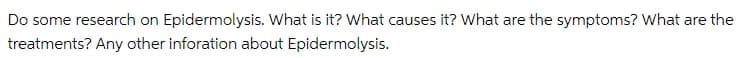 Do some research on Epidermolysis. What is it? What causes it? What are the symptoms? What are the
treatments? Any other inforation about Epidermolysis.
