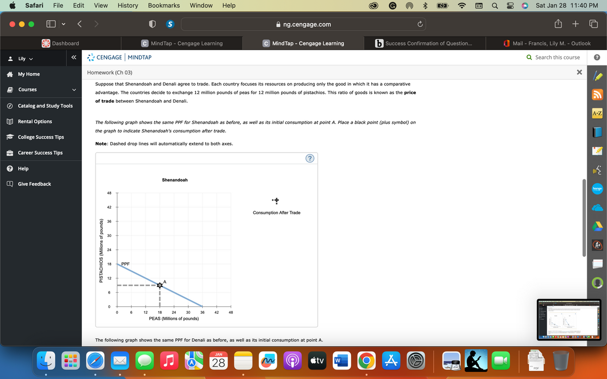 +
LO
d
@
Safari File Edit View History Bookmarks Window Help
Lily ✓
My Home
Courses
Rental Options
V
Catalog and Study Tools
Dashboard
College Success Tips
Help
Career Success Tips
Give Feedback
«
CENGAGE MINDTAP
PISTACHIOS (Millions of pounds)
Note: Dashed drop lines will automatically extend to both axes.
48
Homework (Ch 03)
Suppose that Shenandoah and Denali agree to trade. Each country focuses its resources on producing only the good in which it has a comparative
advantage. The countries decide to exchange 12 million pounds of peas for 12 million pounds of pistachios. This ratio of goods is known as the price
of trade between Shenandoah and Denali.
42
The following graph shows the same PPF for Shenandoah as before, as well as its initial consumption at point A. Place a black point (plus symbol) on
the graph to indicate Shenandoah's consumption after trade.
36
30
24
18
2
6
0
C Mind Tap - Cengage Learning
0
PPF
6
S
12
18
Shenandoah
A
24
30
PEAS (Millions of pounds)
36
42
ng.cengage.com
C MindTap - Cengage Learning
48
JAN
28
+
Consumption After Trade
The following graph shows the same PPF for Denali as before, as well as its initial consumption at point A.
tv
W
*
b Success Confirmation of Question...
O A
(7
((
=X
Sat Jan 28 11:40 PM
Mail - Francis, Lily M. - Outlook
Q Search this course
PDF
TEDDY
X
A-Z
«
400-5@=0"-36"O CK-1
bongo
A+