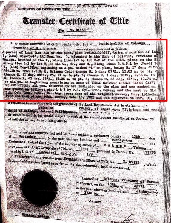 Aano gRLROVINCE OF BATAAN
REGISTRY OF DEEDS FOR THE
Transfer Certificate of Title
320. I 91150
hunicipality of Balanga
Ir 1s HERY CERTIIED that certain land situated in the
fravince of atean
parcel of land (Lot Bat of the eubdi plen Pad-03-004697, baing a portion of lo
8, (LRC) Pen-25914, LAC Kae, No, . situated in the Mun, of Balanga, Province ol
Bataan, Bounded on the Se, along 1ine 12 by lot 8-D of the subd. plan; on the S
along line 2-3 by lot 91 on tche V., , and n., along linos 3--5-1 by (Road) 1
(LAC) Pes-25914, Baginning at a pt. arked "1" on plan, being H. 27 des. 42 ra
424.5a n. teds Bab.t. 8, Balanga Cade thence s. 6 deg. 07 E., 15.03 m. to pt. 2
thence S. 81 deg, 00 N. 25. 57 . to pe. 3s thence N. 1 deg. 38*., 5.54 a. to
s thence N. 42 dag 55K. 16,36 ta to pt. 5; thence N. 83 dag. 34 E., 12.75 n
to the pt. of baginning containing an area of TIRSE HRIDRD TENTY SEVIN (327)
SCUARE METRRS. All pta. reforred to ara indicated on the plan and are taarited on
the ground s follovet.pts 1 & 2 by 2.S. Cyl. Conc. Monas and the rast by Old
S. Cyl Cone Honn Bearingn truag date of the origL ourvey, Mar. 1916-Mas
1917 nd
bounded and described as follows:
the sobd.
urvey, Vabi 16, 1982 and sas approved on Har. 16, 19
dance with the prgoisiona of the Land Reglstration Act in the 'nama of
eled to
on Batoan Phll ipptnea
registered in ac
CUASAY, of 1legal age, Filipinos and rost
* oroter thereof in fee aimple, subject. to such of the incumbrances mentioned in Section 39
of seid Aet es may be subsisting, and to
Ir s TUTIA Cimm that sald land wes originally registered on the
of Septanber
Regiatration Book of the Office of the Register of Deeds of.
page as Original Certificate of Tile No.
Isued in L. R C.
Thu cenificate tas a tranafer from Inaafar Certificate of Tule No.
eencelled by vtrtua hereof in so far as the above-described land is concerned.
13th
day
En the year ntneteen hundred and
tventy-tvo
in the
Volume
131295
Dataen
2351
pureuant to Decree No,
Cadagtral
Record No,
179
- 89118
which
Eitered at
Philippines, on the Dy of
in the year nineteen. hundred cnd
3130 P m
Balanga, Province of Bataan
April
eight y-tvo
ArTEST
