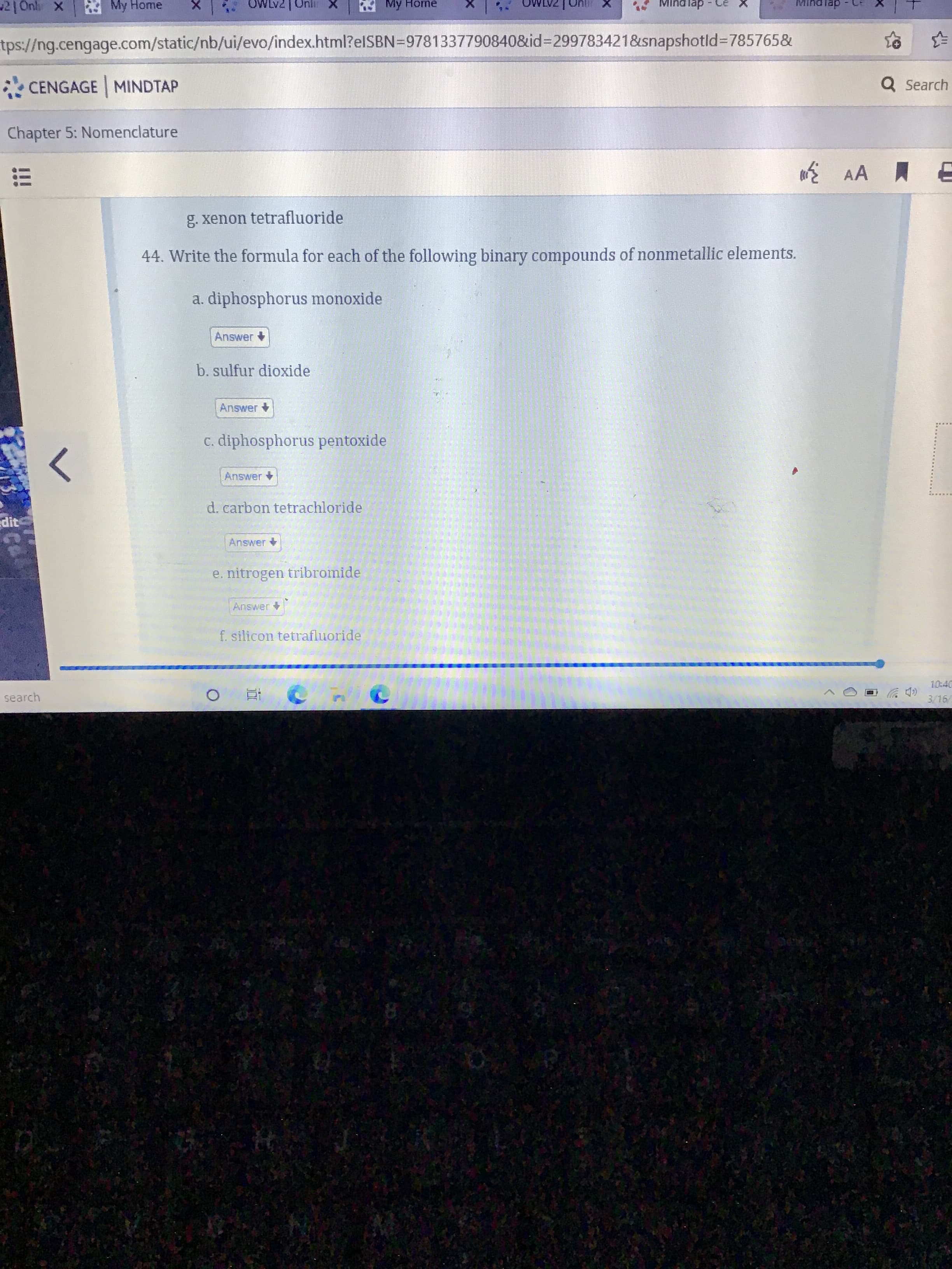 44. Write the formula for each of the following binary compounds of nonmetallic elements.
a. diphosphorus monoxide
Answer
b. sulfur dioxide
Answer
C. diphosphorus pentoxide
Answer
d. carbon tetrachloride
Answer +
e. nitrogen tribromide
Answer
f. silicon tetrafluoride
