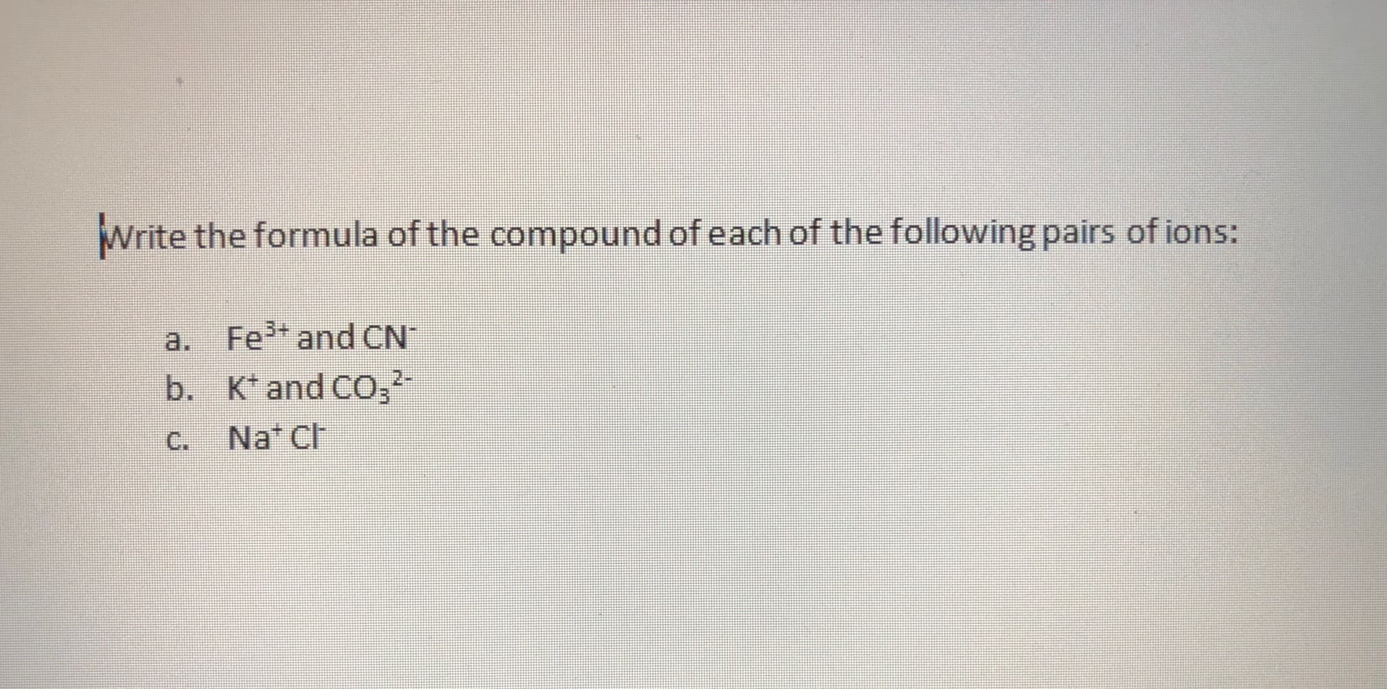 Write the formula of the compound of each of the following pairs of ions:
a. Fe* and CN
b. K* and CO,
2-
C. Nat Ch
