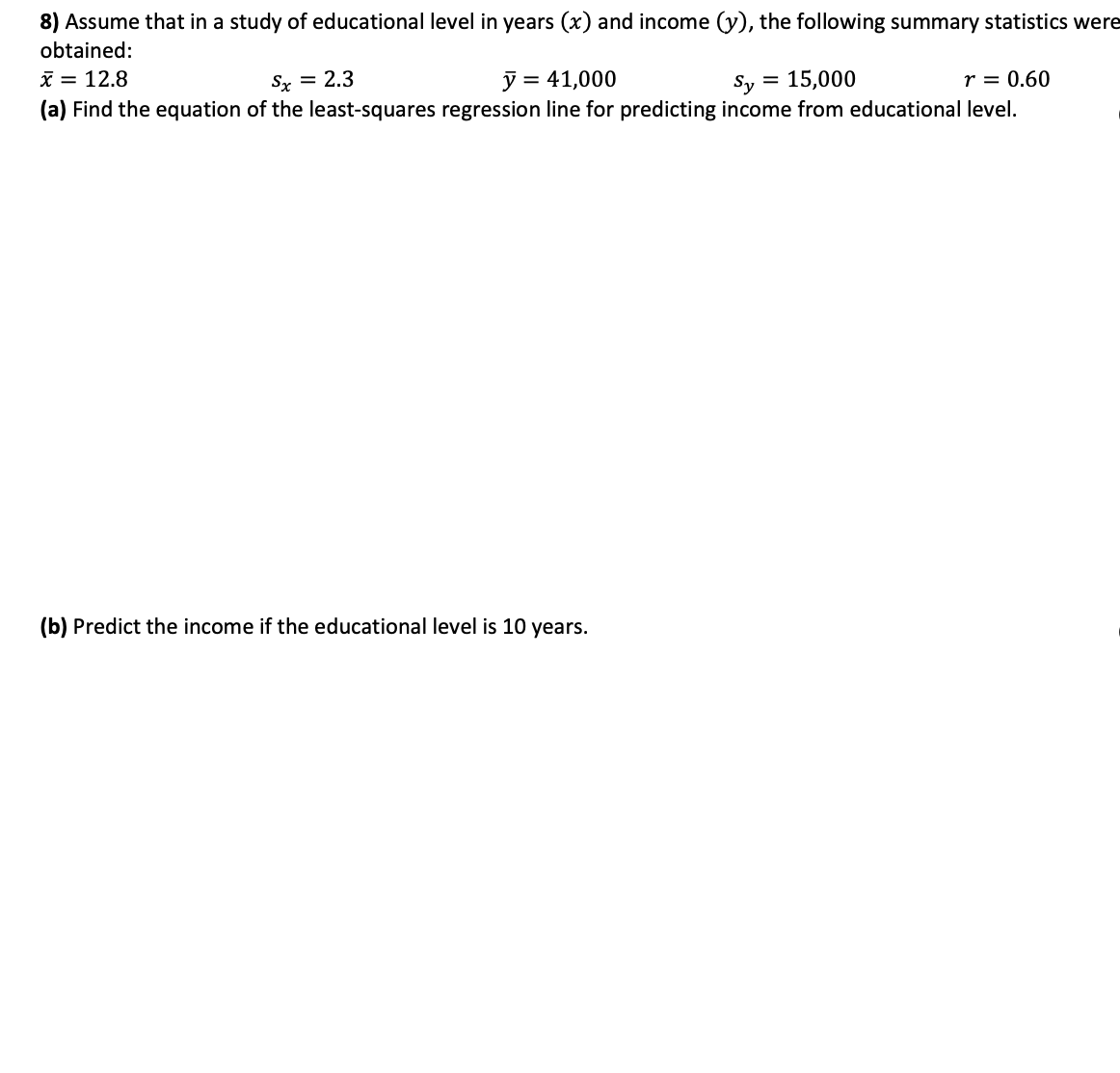 8) Assume that in a study of educational level in years (x) and income (y), the following summary statistics were
obtained:
i = 12.8
(a) Find the equation of the least-squares regression line for predicting income from educational level.
Sx = 2.3
= 41,000
Sy
= 15,000
r = 0.60
(b) Predict the income if the educational level is 10 years.
