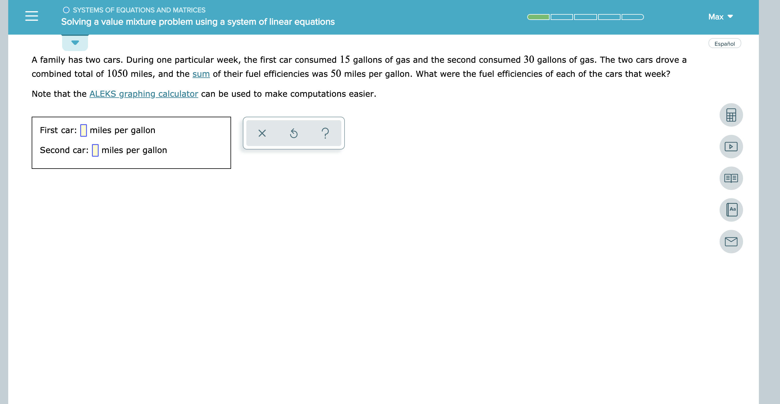 O SYSTEMS OF EQUATIONS AND MATRICES
Max
Solving a value mixture problem using a system of linear equations
Español
A family has two cars. During one particular week, the first car consumed 15 gallons of gas and the second consumed 30 gallons of gas. The two cars drove a
combined total of 1050 miles, and the sum of their fuel efficiencies was 50 miles per gallon. What were the fuel efficiencies of each of the cars that week?
Note that the ALEKS graphing calculator can be used to make computations easier.
miles per gallon
First car:
?
X
miles per gallon
Second car:
Aa
