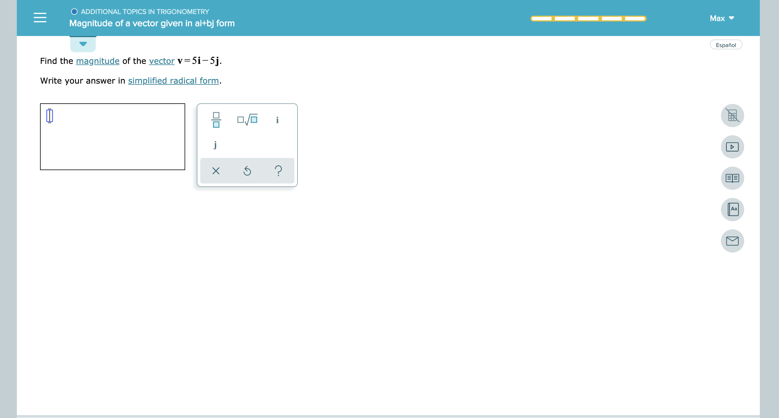 ADDITIONAL TOPICS IN TRIGONOMETRY
Max
Magnitude of a vector given in ai+bj form
Español
Find the magnitude of the vector v
5i-5j.
Write your answer in simplified radical form
i
?
EE
Aa
X
