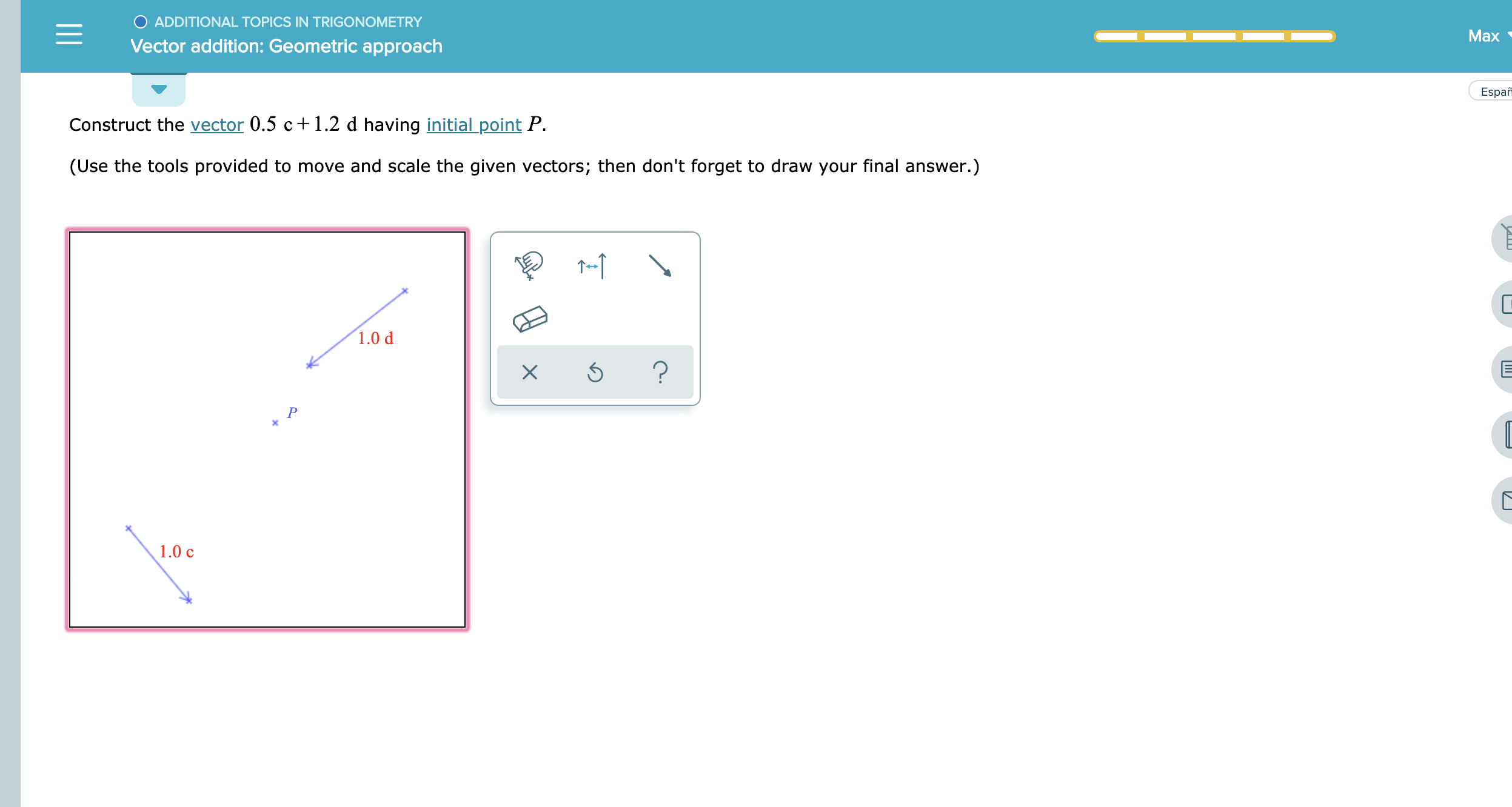 O ADDITIONAL TOPICS IN TRIGONOMETRY
Max
Vector addition: Geometric approach
Espa
Construct the vector 0.5 c + 1.2 d having initial point P.
(Use the tools provided to move and scale the given vectors; then don't forget to draw your final answer.)
1.0 d
?
X
P
1.0 c
