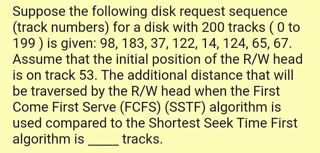 Suppose the following disk request sequence
(track numbers) for a disk with 200 tracks ( 0 to
199 ) is given: 98, 183, 37, 122, 14, 124, 65, 67.
Assume that the initial position of the R/W head
is on track 53. The additional distance that will
be traversed by the R/W head when the First
Come First Serve (FCFS) (SSTF) algorithm is
used compared to the Shortest Seek Time First
algorithm is
tracks.
