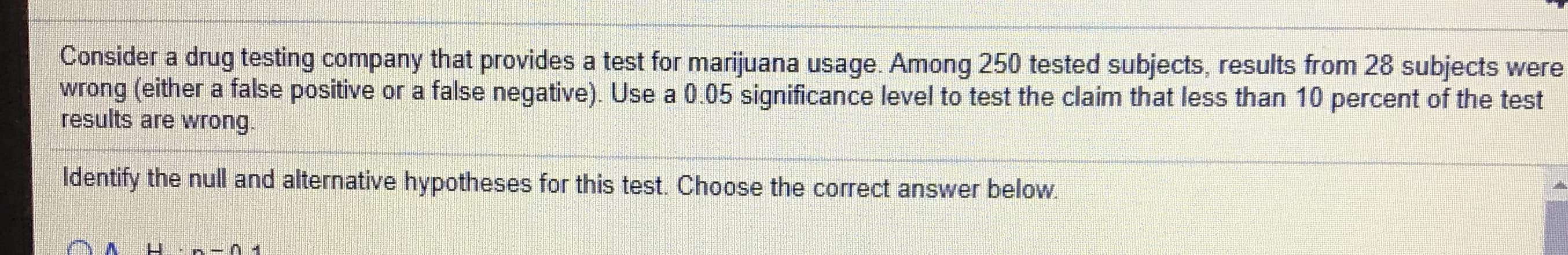 Consider a drug testing company that provides a test for marijuana usage. Among 250 tested subjects, results from 28 subjects wer
wrong (either a false positive or a false negative). Use a 0.05 significance level to test the claim that less than 10 percent of the test
results are wrong.
Identify the null and alternative hypotheses for this test. Choose the correct answer below.
