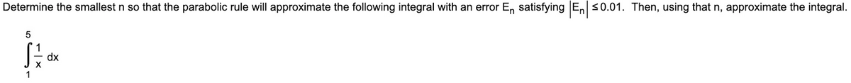 Determine the smallest n so that the parabolic rule will approximate the following integral with an error En satisfying E, <0.01. Then, using that n, approximate the integral.
dx
1
