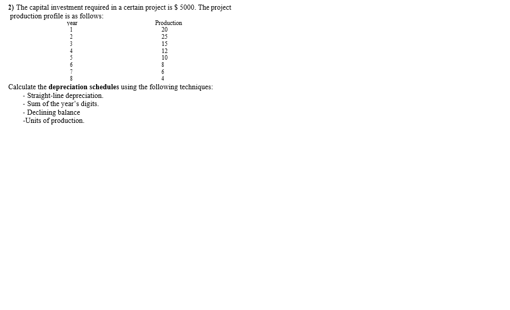 2) The capital investment required in a certain project is $ 5000. The project
production profile is as follows:
year
Production
20
25
15
12
10
Calculate the depreciation schedules using the following techniques:
Straight-line depreciation.
- Sum of the year's digits.
- Declining balance
-Units of production.