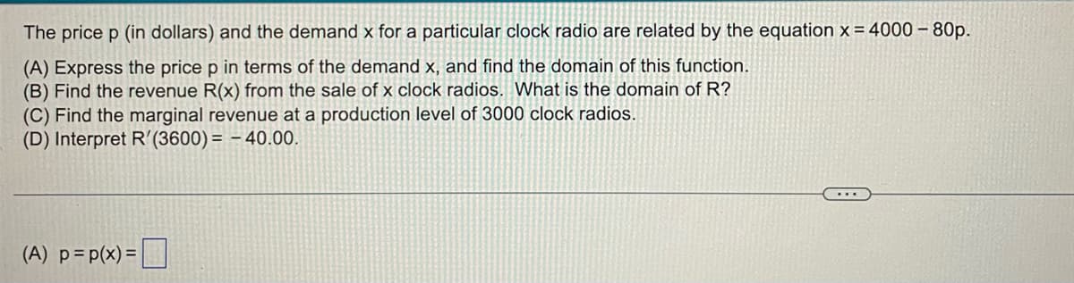 The price p (in dollars) and the demand x for a particular clock radio are related by the equation x = 4000 - 80p.
(A) Express the price p in terms of the demand x, and find the domain of this function.
(B) Find the revenue R(x) from the sale of x clock radios. What is the domain of R?
(C) Find the marginal revenue at a production level of 3000 clock radios.
(D) Interpret R'(3600) = -40.00.
(A) p =p(x)=