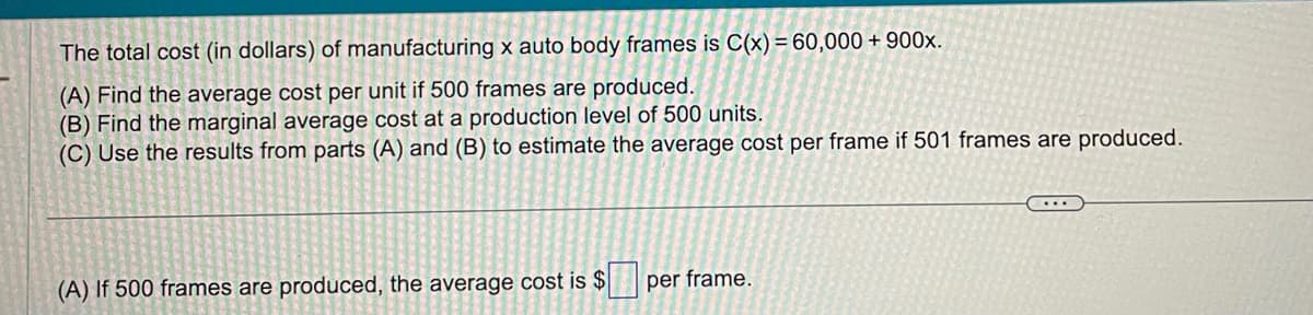 The total cost (in dollars) of manufacturing x auto body frames is C(x) = 60,000+ 900x.
(A) Find the average cost per unit if 500 frames are produced.
(B) Find the marginal average cost at a production level of 500 units.
(C) Use the results from parts (A) and (B) to estimate the average cost per frame if 501 frames are produced.
(A) If 500 frames are produced, the average cost is $
per frame.