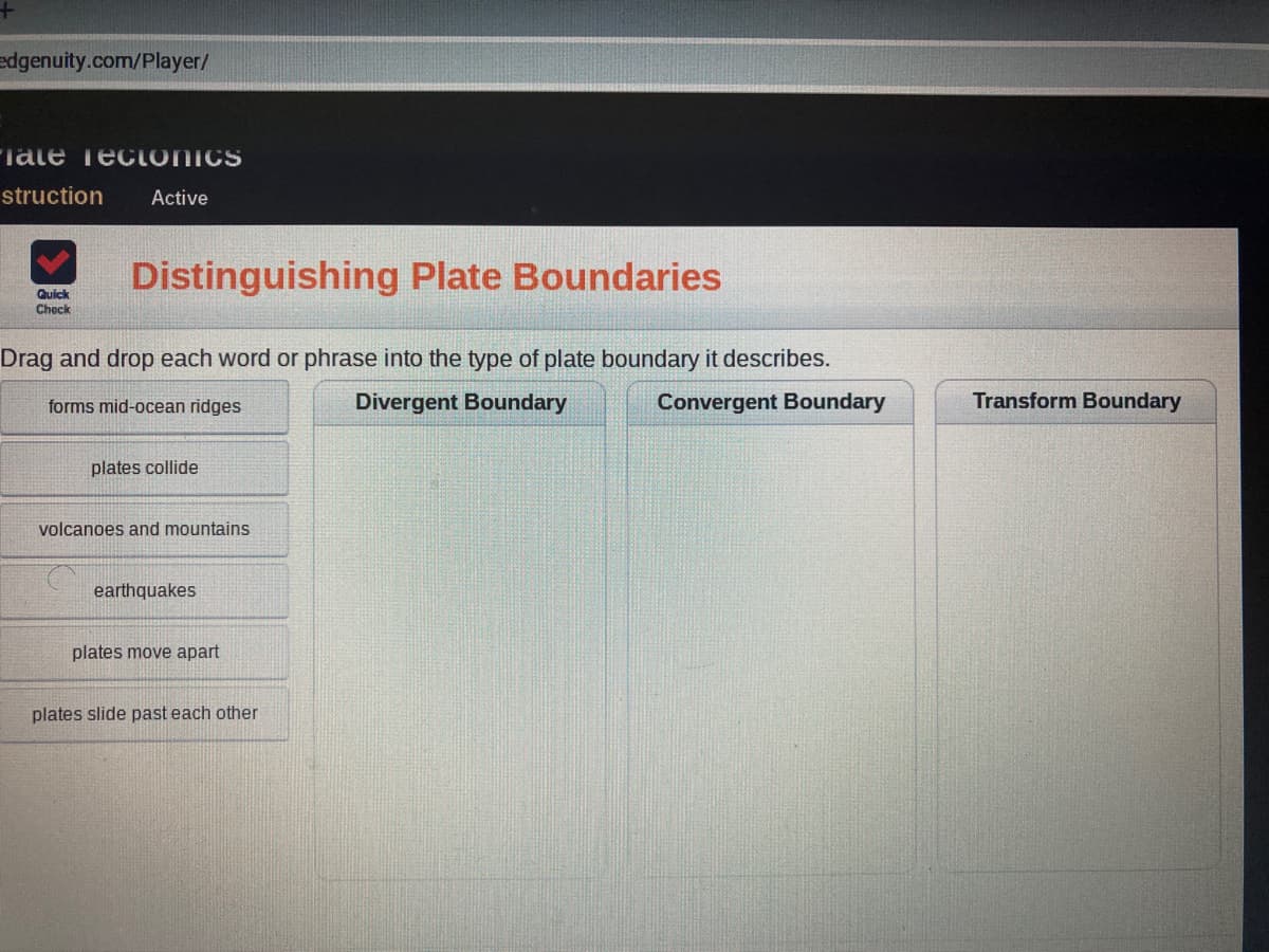 edgenuity.com/Player/
"Tate Tecionics
struction
Active
Distinguishing Plate Boundaries
Quick
Check
Drag and drop each word or phrase into the type of plate boundary it describes.
forms mid-ocean ridges
Divergent Boundary
Convergent Boundary
Transform Boundary
plates collide
volcanoes and mountains
earthquakes
plates move apart
plates slide past each other
