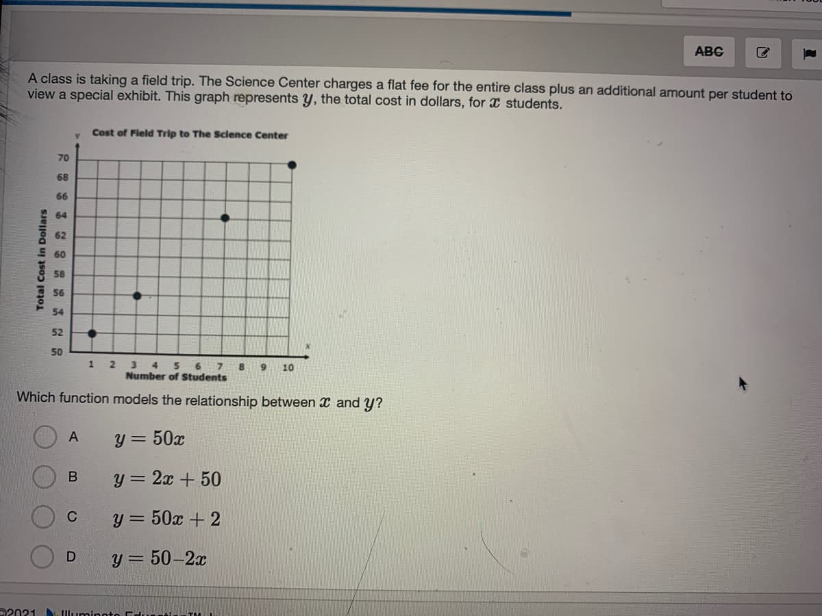 ABG
A class is taking a field trip. The Science Center charges a flat fee for the entire class plus an additional amount per student to
view a special exhibit. This graph represents y, the total cost in dollars, for x students.
Cost of Field Trip to The Sclence Center
70
68
66
64
62
60
58
56
54
52
50
8
3 4 5 6 7
Number of Students
10
Which function models the relationship between x and y?
y = 50x
A
y = 2x + 50
y = 50x + 2
C
y = 50-2x
22021 . Illuminoto Edussti TM I
Total Cost in Dollars
