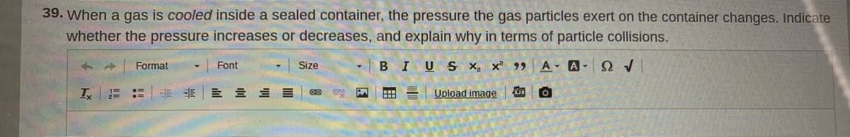 39. When a gas is cooled inside a sealed container, the pressure the gas particles exert on the container changes. Indicate
whether the pressure increases or decreases, and explain why in terms of particle collisions.
Font
Size
BIUS X, x 9 A A- QV
Format
三 =三三
Upload image
