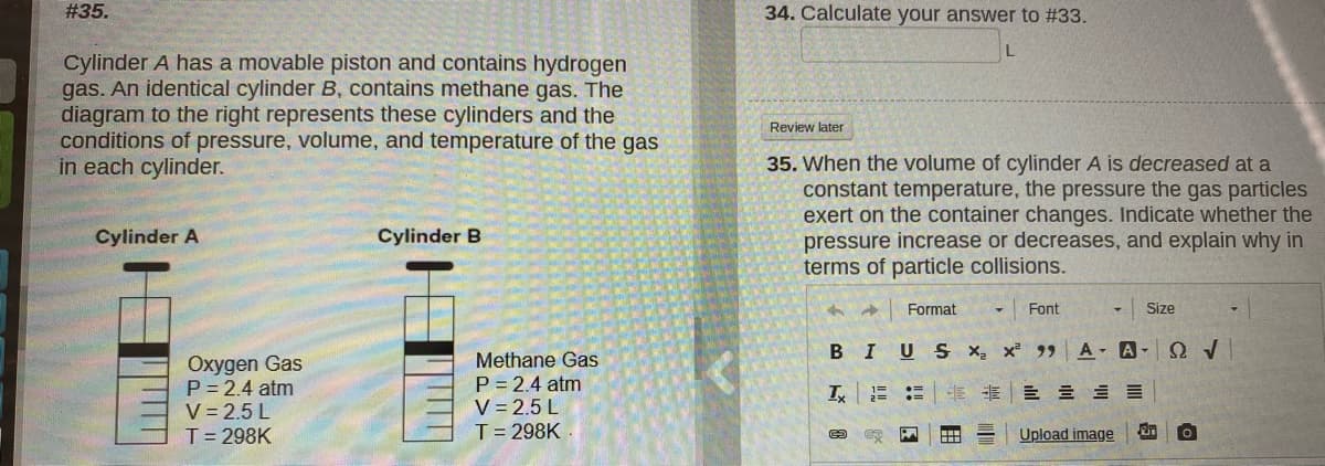 #35.
34. Calculate your answer to #33.
Cylinder A has a movable piston and contains hydrogen
gas. An identical cylinder B, contains methane gas. The
diagram to the right represents these cylinders and the
conditions of pressure, volume, and temperature of the gas
in each cylinder.
Review later
35. When the volume of cylinder A is decreased at a
constant temperature, the pressure the gas particles
exert on the container changes. Indicate whether the
pressure increase or decreases, and explain why in
terms of particle collisions.
Cylinder A
Cylinder B
Format
Font
Size
BIUS x x 99
A A- O /
Oxygen Gas
P = 2.4 atm
V = 2.5 L
T= 298K
Methane Gas
P = 2.4 atm
V = 2.5 L
E E E E
T= 298K
Upload image
!! E
