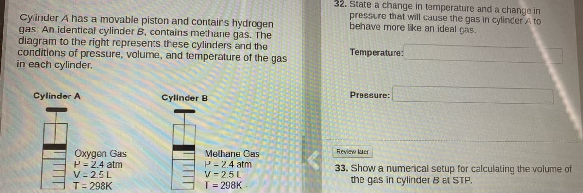 32. State a change in temperature and a change in
pressure that will cause the gas in cylinder A to
behave more like an ideal gas.
Cylinder A has a movable piston and contains hydrogen
gas. An identical cylinder B, contains methane gas. The
diagram to the right represents these cylinders and the
conditions of pressure, volume, and temperature of the gas
in each cylinder.
Temperature:
Cylinder A
Cylinder B
Pressure:
Oxygen Gas
P = 2.4 atm
V = 2.5 L
T= 298K
Review later
Methane Gas
P = 2.4 atm
V = 2.5 L
T= 298K
33. Show a numerical setup for calculating the volume of
the gas in cylinder B at STP.
