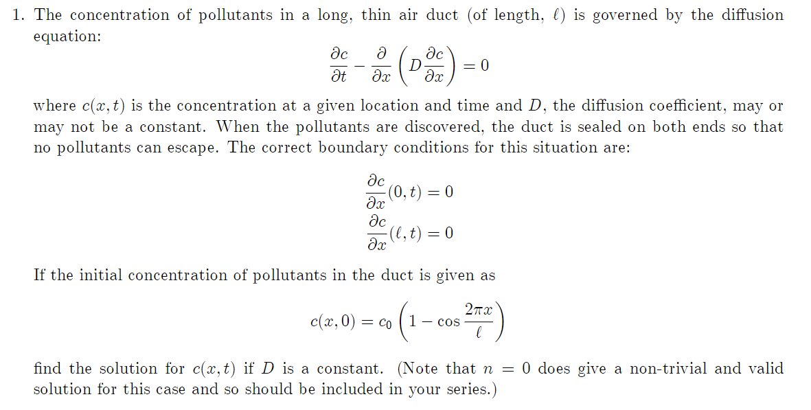 1. The concentration of pollutants in a long, thin air duct (of length, ) is governed by the diffusion
equation:
əc
Ət
D (DOC)
dx
where c(x, t) is the concentration at a given location and time and D, the diffusion coefficient, may or
may not be a constant. When the pollutants are discovered, the duct is sealed on both ends so that
no pollutants can escape. The correct boundary conditions for this situation are:
əc
ax (0, t) = 0
əc
-(l, t) = 0
= 0
əx
If the initial concentration of pollutants in the duct is given as
2πα
(1-cos ²72)
c(x,0) = Co
find the solution for c(x, t) if D is a constant. (Note that n = 0 does give a non-trivial and valid
solution for this case and so should be included in your series.)