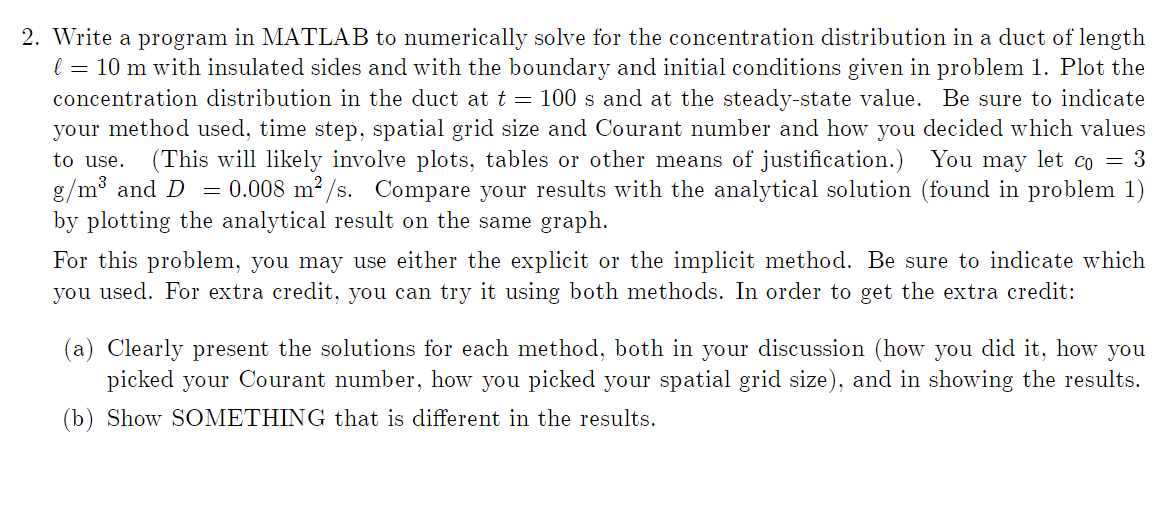 2. Write a program in MATLAB to numerically solve for the concentration distribution in a duct of length
l = 10 m with insulated sides and with the boundary and initial conditions given in problem 1. Plot the
concentration distribution in the duct at t = 100 s and at the steady-state value. Be sure to indicate
your method used, time step, spatial grid size and Courant number and how you decided which values
to use. (This will likely involve plots, tables or other means of justification.) You may let co = 3
g/m³ and D = 0.008 m²/s. Compare your results with the analytical solution (found in problem 1)
by plotting the analytical result on the same graph.
For this problem, you may use either the explicit or the implicit method. Be sure to indicate which
you used. For extra credit, you can try it using both methods. In order to get the extra credit:
(a) Clearly present the solutions for each method, both in your discussion (how you did it, how you
picked your Courant number, how you picked your spatial grid size), and in showing the results.
(b) Show SOMETHING that is different in the results.