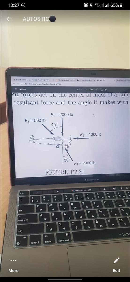 13:27
K
M Har Barwin-Chi X MM- Google Drive
+ 3 с File Users/macintosh/Downloads/HWT pdf
...
tab
.
AUTOSTIC
= HW1.pdf
6/6 358% +
ent forces act on the center of mass of a land
resultant force and the angle it makes with
F₁ = 2000 lb
esc
shift
419
More
caps lock
F3 = 500 lb
fn
!
1 Ne
Q
control
4
A
2
й
→>>
45°
FIGURE P2.21
W
Z
X
x Online calculator res x 13 Sample Chapter X HWT.pdf
Ц
S
A
#
3 "
bl
E
30°
X
$
4
y
D
4
7
6
alt
H
option command
R
F4 = 2000 lb
G Search or type URL
><
C
%
5 :
F₂ = 1000 lb
F
E
T
e
*
MacBook Pro
A
6
3
V
** || || 65%
G
с
Y
A
&
G
7
H
B
-
H
✿
M
U
X
8
r
xCUBE ERP cen
C
J
N
O
1
И
1
P
(
(
9%
Edit
K
M
(
O
O
T