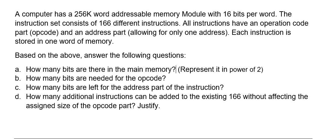 A computer has a 256K word addressable memory Module with 16 bits per word. The
instruction set consists of 166 different instructions. All instructions have an operation code
part (opcode) and an address part (allowing for only one address). Each instruction is
stored in one word of memory.
Based on the above, answer the following questions:
a. How many bits are there in the main memory? (Represent it in power of 2)
b. How many bits are needed for the opcode?
c. How many bits are left for the address part of the instruction?
d. How many additional instructions can be added to the existing 166 without affecting the
assigned size of the opcode part? Justify.