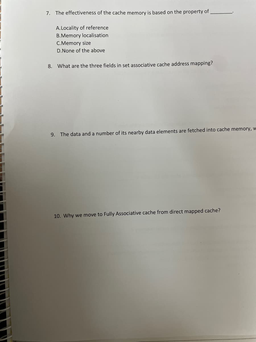 7. The effectiveness of the cache memory is based on the property of
A.Locality of reference
B.Memory localisation
C.Memory size
D.None of the above
8. What are the three fields in set associative cache address mapping?
9. The data and a number of its nearby data elements are fetched into cache memory, w
10. Why we move to Fully Associative cache from direct mapped cache?