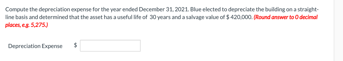 Compute the depreciation expense for the year ended December 31, 2021. Blue elected to depreciate the building on a straight-
line basis and determined that the asset has a useful life of 30 years and a salvage value of $ 420,000. (Round answer to O decimal
places, e.g. 5,275.)
Depreciation Expense
$
