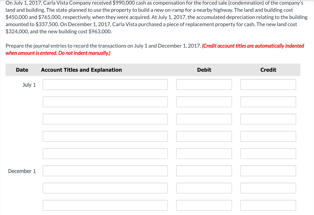 On July 1, 2017, Carla Vista Company received $990,000 cash as compensation for the forced sale (condemnation) of the company's
land and building. The state planned to use the property to build a new on-ramp for a nearby highway. The land and building cost
$450,000 and $765,000, respectively, when they were acquired. At July 1, 2017, the accumulated depreciation relating to the building
amounted to $337,500. On December 1, 2017, Carla Vista purchased a piece of replacement property for cash. The new land cost
$324,000, and the new building cost $963,000.
Prepare the journal entries to record the transactions on July 1 and December 1, 2017. (Credit account titles are automatically indented
when amount is entered. Do not indent manually.)
Date
Account Titles and Explanation
Debit
Credit
July 1
December 1
