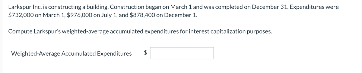 Larkspur Inc. is constructing a building. Construction began on March 1 and was completed on December 31. Expenditures were
$732,000 on March 1, $976,000 on July 1, and $878,400 on December 1.
Compute Larkspur's weighted-average accumulated expenditures for interest capitalization purposes.
Weighted-Average Accumulated Expenditures
%24
