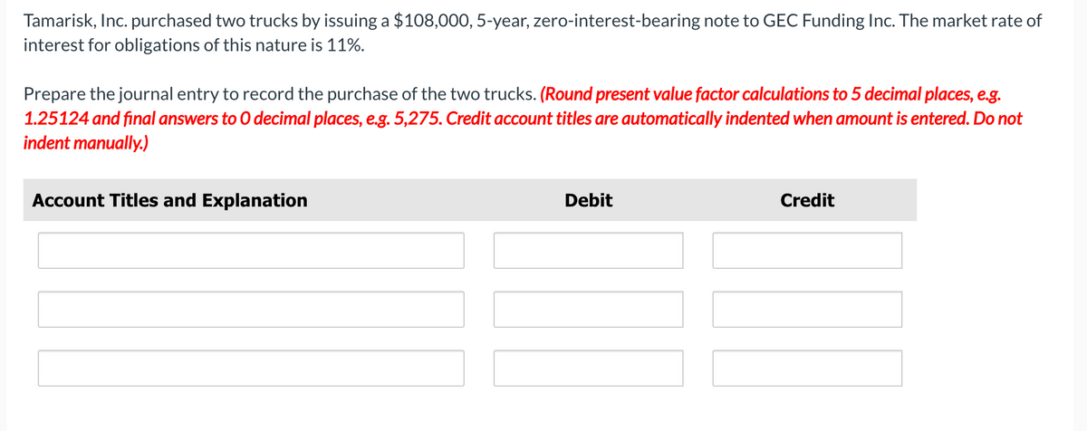 Tamarisk, Inc. purchased two trucks by issuing a $108,000, 5-year, zero-interest-bearing note to GEC Funding Inc. The market rate of
interest for obligations of this nature is 11%.
Prepare the journal entry to record the purchase of the two trucks. (Round present value factor calculations to 5 decimal places, e.g.
1.25124 and final answers to O decimal places, e.g. 5,275. Credit account titles are automatically indented when amount is entered. Do not
indent manually.)
Account Titles and Explanation
Debit
Credit
