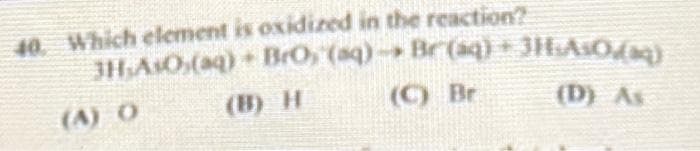 40. Which element is oxidized in the reaction?
3H:AsO,(aq)
(A) O
+ BrO, (sq) → Br(aq) + 3HsAsO;(aq)
(B) H
(C) Br
(D) As