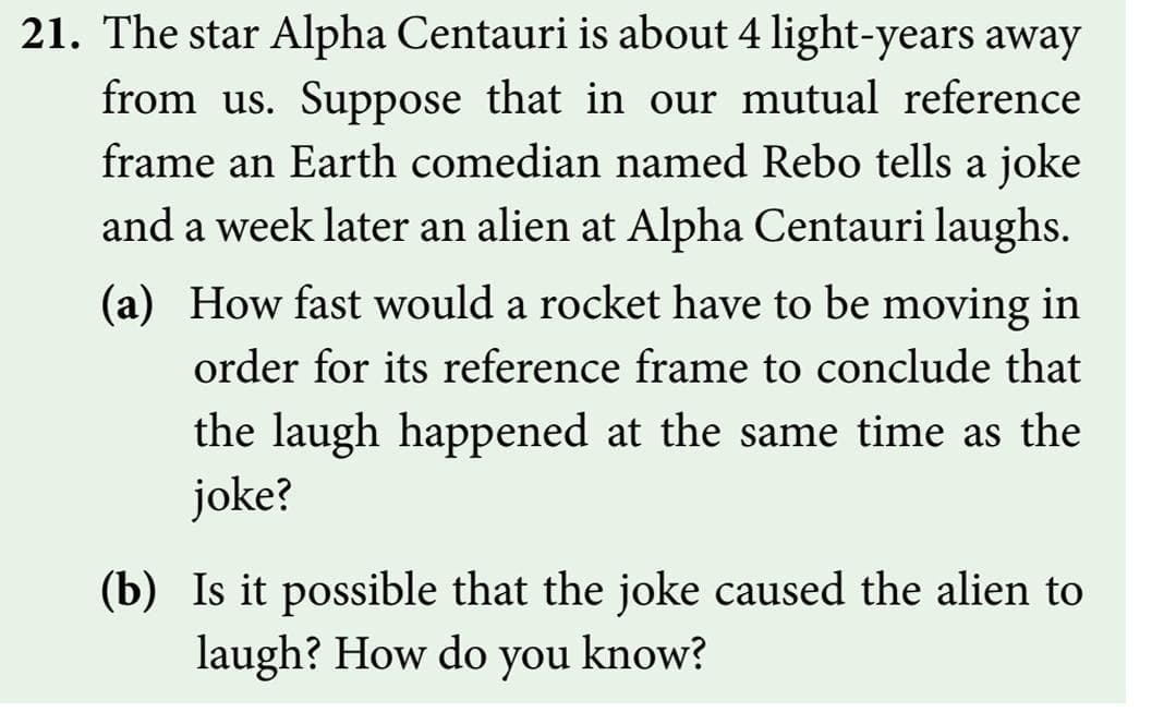 21. The star Alpha Centauri is about 4 light-years away
from us. Suppose that in our mutual reference
frame an Earth comedian named Rebo tells a joke
and a week later an alien at Alpha Centauri laughs.
(a) How fast would a rocket have to be moving in
order for its reference frame to conclude that
the laugh happened at the same time as the
joke?
(b) Is it possible that the joke caused the alien to
laugh? How do you know?